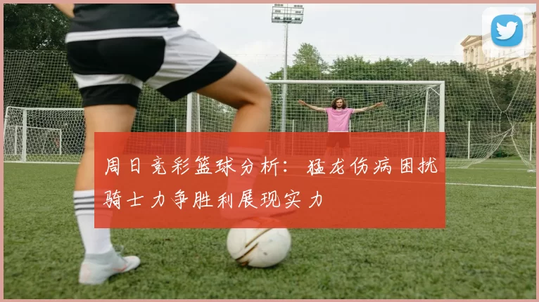 周日竞彩篮球分析：猛龙伤病困扰骑士力争胜利展现实力