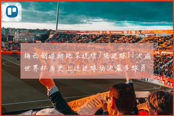 梅西创造新纪录连续7场进球11次成世界杯历史上连进球场次最多球员