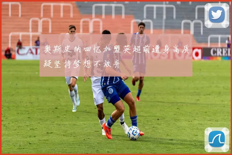 奥斯皮纳回忆加盟英超前遭身高质疑坚持梦想不放弃