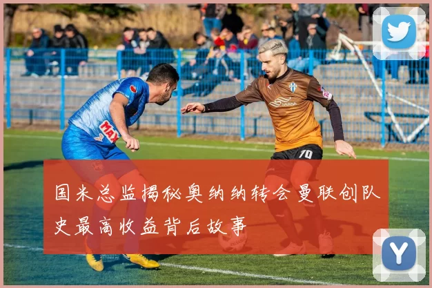 国米总监揭秘奥纳纳转会曼联创队史最高收益背后故事