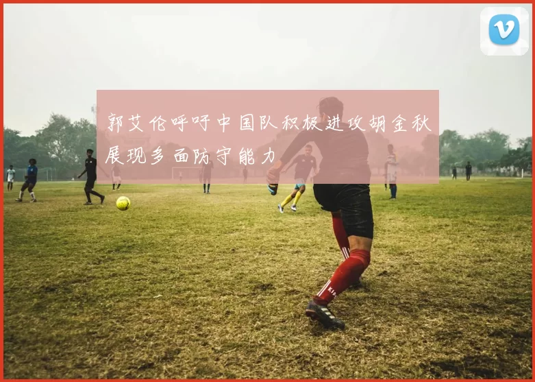 郭艾伦呼吁中国队积极进攻胡金秋展现多面防守能力