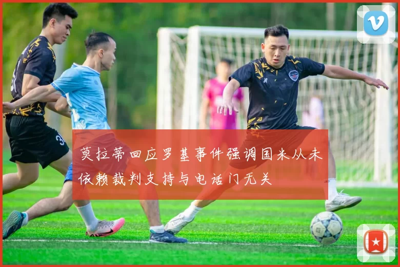 莫拉蒂回应罗基事件强调国米从未依赖裁判支持与电话门无关