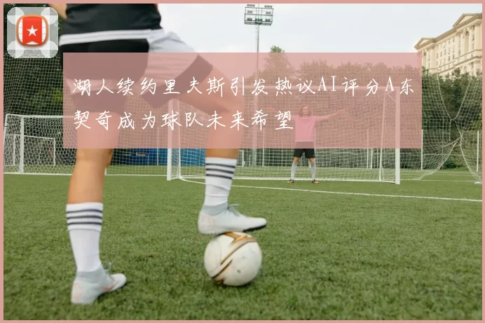 湖人续约里夫斯引发热议AI评分A东契奇成为球队未来希望