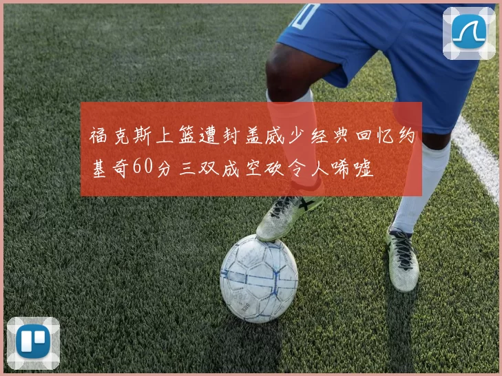 福克斯上篮遭封盖威少经典回忆约基奇60分三双成空砍令人唏嘘