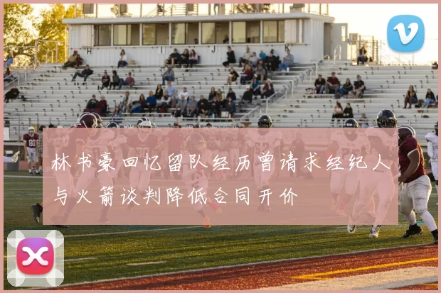林书豪回忆留队经历曾请求经纪人与火箭谈判降低合同开价