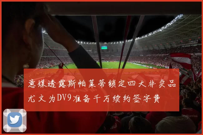 意媒透露斯帕莱蒂锁定四大非卖品尤文为DV9准备千万续约签字费