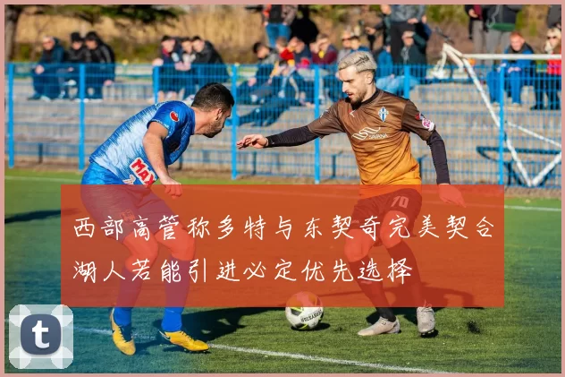 西部高管称多特与东契奇完美契合湖人若能引进必定优先选择