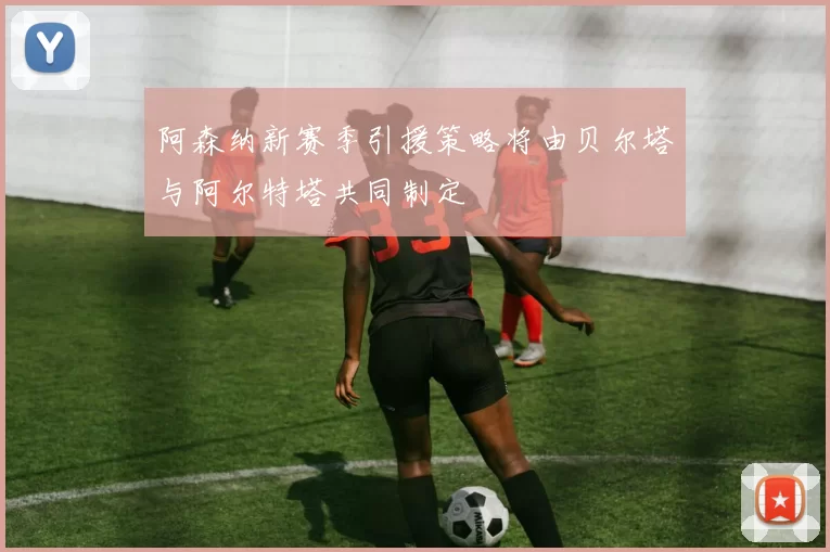 阿森纳新赛季引援策略将由贝尔塔与阿尔特塔共同制定