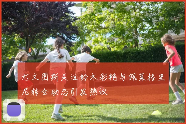 尤文图斯关注铃木彩艳与佩莱格里尼转会动态引发热议