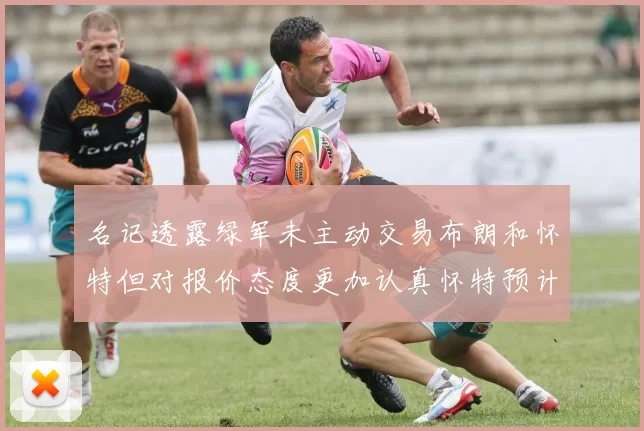 名记透露绿军未主动交易布朗和怀特但对报价态度更加认真怀特预计留队