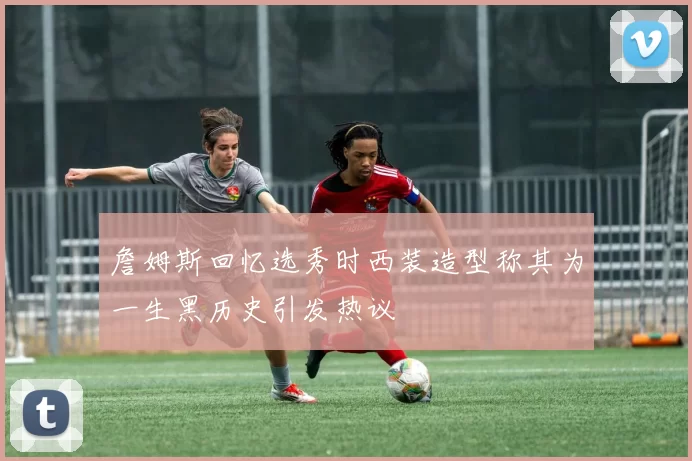 詹姆斯回忆选秀时西装造型称其为一生黑历史引发热议