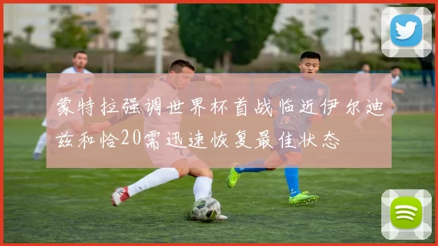 蒙特拉强调世界杯首战临近伊尔迪兹和恰20需迅速恢复最佳状态